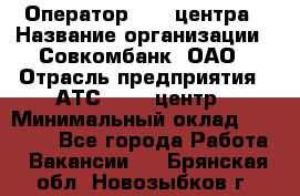 Оператор Call-центра › Название организации ­ Совкомбанк, ОАО › Отрасль предприятия ­ АТС, call-центр › Минимальный оклад ­ 35 000 - Все города Работа » Вакансии   . Брянская обл.,Новозыбков г.